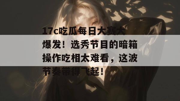 17c吃瓜每日大赛大爆发！选秀节目的暗箱操作吃相太难看，这波节奏带得飞起！
