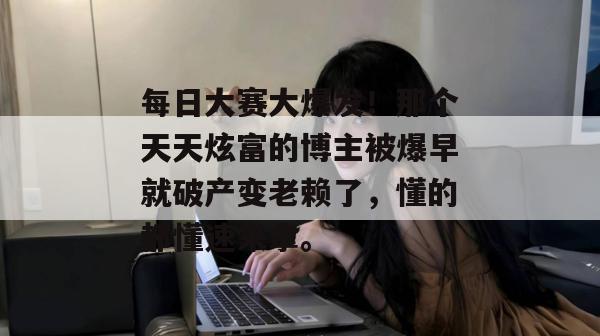 每日大赛大爆发!那个天天炫富的博主被爆早就破产变老赖了,懂的都懂速来拿。 每日大赛大爆发!那个天天炫富的博主被爆早就破产变老赖了,懂的都懂速来拿。
