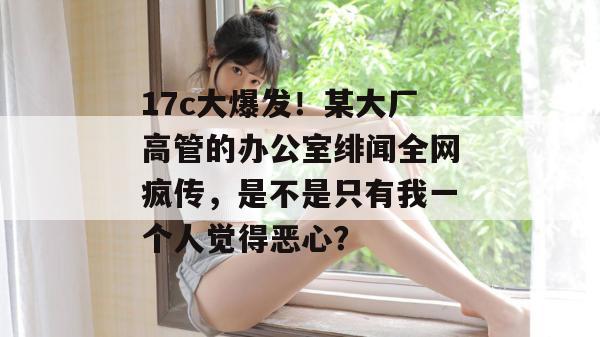 17c大爆发!某大厂高管的办公室绯闻全网疯传,是不是只有我一个人觉得恶心? 17c大爆发!某大厂高管的办公室绯闻全网疯传,是不是只有我一个人觉得恶心?