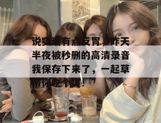 说实话有点反胃，昨天半夜被秒删的高清录音我保存下来了，一起草带你吃个爽！