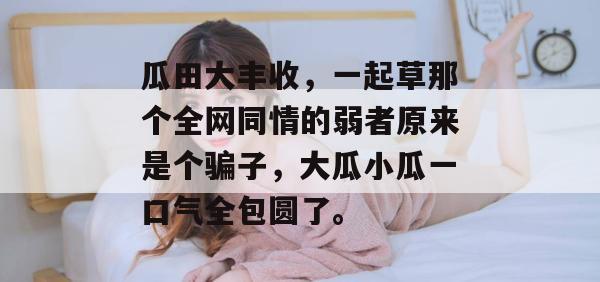 瓜田大丰收,一起草那个全网同情的弱者原来是个骗子,大瓜小瓜一口气全包圆了。 瓜田大丰收,一起草那个全网同情的弱者原来是个骗子,大瓜小瓜一口气全包圆了。