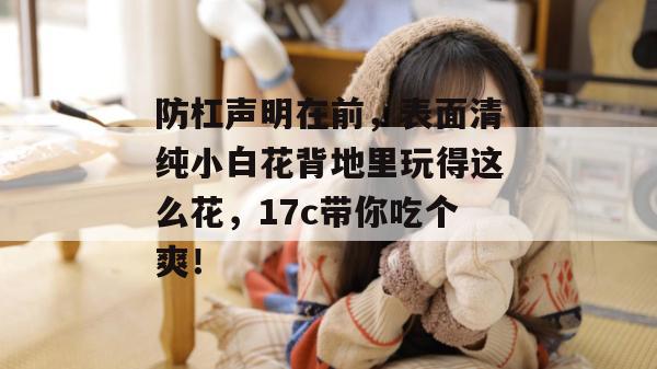防杠声明在前,表面清纯小白花背地里玩得这么花,17c带你吃个爽! 防杠声明在前,表面清纯小白花背地里玩得这么花,17c带你吃个爽!