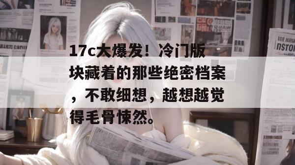 17c大爆发！冷门版块藏着的那些绝密档案，不敢细想，越想越觉得毛骨悚然。